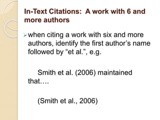 In-Text Citations: A work with 6 and
more authors
when citing a work with six and more
authors, identify the first author’s name
followed by “et al.”, e.g.
Smith et al. (2006) maintained
that….
(Smith et al., 2006)
 
