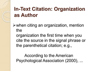 In-Text Citation: Organization
as Author
when citing an organization, mention
the
organization the first time when you
cite the source in the signal phrase or
the parenthetical citation; e.g.,
According to the American
Psychological Association (2000), ...
 