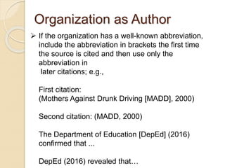 Organization as Author
 If the organization has a well-known abbreviation,
include the abbreviation in brackets the first time
the source is cited and then use only the
abbreviation in
later citations; e.g.,
First citation:
(Mothers Against Drunk Driving [MADD], 2000)
Second citation: (MADD, 2000)
The Department of Education [DepEd] (2016)
confirmed that ...
DepEd (2016) revealed that…
 