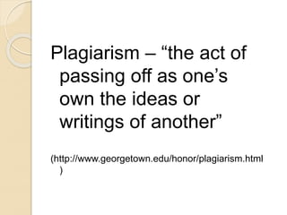Plagiarism – “the act of
passing off as one’s
own the ideas or
writings of another”
(http://www.georgetown.edu/honor/plagiarism.html
)
 