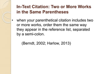 In-Text Citation: Two or More Works
in the Same Parentheses
• when your parenthetical citation includes two
or more works, order them the same way
they appear in the reference list, separated
by a semi-colon.
(Berndt, 2002; Harlow, 2013)
 