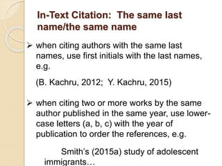 In-Text Citation: The same last
name/the same name
 when citing authors with the same last
names, use first initials with the last names,
e.g.
(B. Kachru, 2012; Y. Kachru, 2015)
 when citing two or more works by the same
author published in the same year, use lower-
case letters (a, b, c) with the year of
publication to order the references, e.g.
Smith’s (2015a) study of adolescent
immigrants…
 