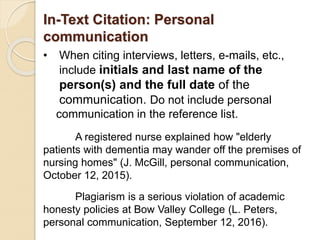 In-Text Citation: Personal
communication
• When citing interviews, letters, e-mails, etc.,
include initials and last name of the
person(s) and the full date of the
communication. Do not include personal
communication in the reference list.
A registered nurse explained how "elderly
patients with dementia may wander off the premises of
nursing homes" (J. McGill, personal communication,
October 12, 2015).
Plagiarism is a serious violation of academic
honesty policies at Bow Valley College (L. Peters,
personal communication, September 12, 2016).
 