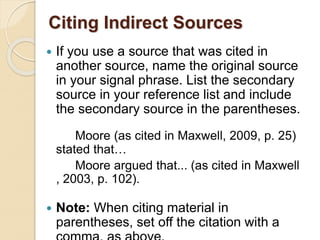 Citing Indirect Sources
 If you use a source that was cited in
another source, name the original source
in your signal phrase. List the secondary
source in your reference list and include
the secondary source in the parentheses.
Moore (as cited in Maxwell, 2009, p. 25)
stated that…
Moore argued that... (as cited in Maxwell
, 2003, p. 102).
 Note: When citing material in
parentheses, set off the citation with a
 