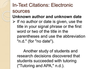 In-Text Citations: Electronic
sources
Unknown author and unknown date
 If no author or date is given, use the
title in your signal phrase or the first
word or two of the title in the
parentheses and use the abbreviation
"n.d." (for "no date").
Another study of students and
research decisions discovered that
students succeeded with tutoring
("Tutoring and APA," n.d.).
 
