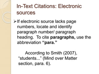 In-Text Citations: Electronic
sources
If electronic source lacks page
numbers, locate and identify
paragraph number/ paragraph
heading. To cite paragraphs, use the
abbreviation “para.”
According to Smith (2007),
“students...” (Mind over Matter
section, para. 6).
 