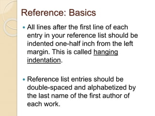 Reference: Basics
 All lines after the first line of each
entry in your reference list should be
indented one-half inch from the left
margin. This is called hanging
indentation.
 Reference list entries should be
double-spaced and alphabetized by
the last name of the first author of
each work.
 