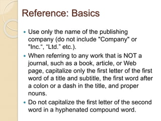 Reference: Basics
 Use only the name of the publishing
company (do not include "Company" or
"Inc.“, “Ltd.” etc.).
 When referring to any work that is NOT a
journal, such as a book, article, or Web
page, capitalize only the first letter of the first
word of a title and subtitle, the first word after
a colon or a dash in the title, and proper
nouns.
 Do not capitalize the first letter of the second
word in a hyphenated compound word.
 