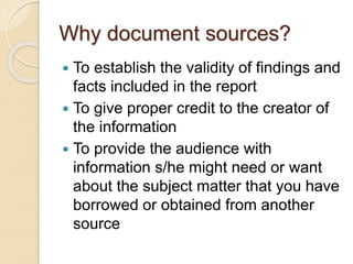 Why document sources?
 To establish the validity of findings and
facts included in the report
 To give proper credit to the creator of
the information
 To provide the audience with
information s/he might need or want
about the subject matter that you have
borrowed or obtained from another
source
 