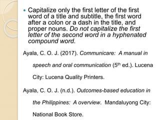  Capitalize only the first letter of the first
word of a title and subtitle, the first word
after a colon or a dash in the title, and
proper nouns. Do not capitalize the first
letter of the second word in a hyphenated
compound word.
Ayala, C. O. J. (2017). Communicare: A manual in
speech and oral communication (5th ed.). Lucena
City: Lucena Quality Printers.
Ayala, C. O. J. (n.d.). Outcomes-based education in
the Philippines: A overview. Mandaluyong City:
National Book Store.
 