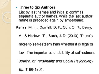  Three to Six Authors
List by last names and initials; commas
separate author names, while the last author
name is preceded again by ampersand.
Kernis, M. H., Cornell, D. P., Sun, C. R., Berry,
A., & Harlow, T. , Bach, J. D. (2013). There's
more to self-esteem than whether it is high or
low: The importance of stability of self-esteem.
Journal of Personality and Social Psychology,
65, 1190-1204.
 