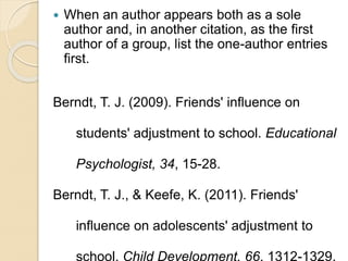 When an author appears both as a sole
author and, in another citation, as the first
author of a group, list the one-author entries
first.
Berndt, T. J. (2009). Friends' influence on
students' adjustment to school. Educational
Psychologist, 34, 15-28.
Berndt, T. J., & Keefe, K. (2011). Friends'
influence on adolescents' adjustment to
school. Child Development, 66, 1312-1329.
 