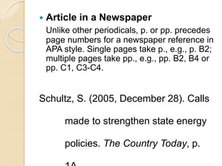  Article in a Newspaper
Unlike other periodicals, p. or pp. precedes
page numbers for a newspaper reference in
APA style. Single pages take p., e.g., p. B2;
multiple pages take pp., e.g., pp. B2, B4 or
pp. C1, C3-C4.
Schultz, S. (2005, December 28). Calls
made to strengthen state energy
policies. The Country Today, p.
 