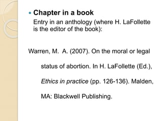  Chapter in a book
Entry in an anthology (where H. LaFollette
is the editor of the book):
Warren, M. A. (2007). On the moral or legal
status of abortion. In H. LaFollette (Ed.),
Ethics in practice (pp. 126-136). Malden,
MA: Blackwell Publishing.
 