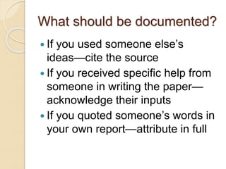 What should be documented?
 If you used someone else’s
ideas—cite the source
 If you received specific help from
someone in writing the paper—
acknowledge their inputs
 If you quoted someone’s words in
your own report—attribute in full
 