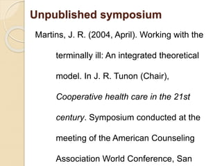 Unpublished symposium
Martins, J. R. (2004, April). Working with the
terminally ill: An integrated theoretical
model. In J. R. Tunon (Chair),
Cooperative health care in the 21st
century. Symposium conducted at the
meeting of the American Counseling
Association World Conference, San
 