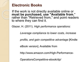 Electronic Books
If the work is not directly available online or
must be purchased, use "Available from,"
rather than "Retrieved from," and point readers
to where they can find it.
Glazer, H. (2011). High performance operations:
Leverage compliance to lower costs, increase
profits, and gain competitive advantage [Kindle
eBook version]. Available from
http://www.amazon.com/High-Performance-
OperationsCompetitive-ebook/dp/
 