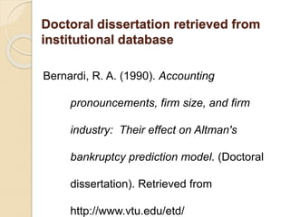 Doctoral dissertation retrieved from
institutional database
Bernardi, R. A. (1990). Accounting
pronouncements, firm size, and firm
industry: Their effect on Altman's
bankruptcy prediction model. (Doctoral
dissertation). Retrieved from
http://www.vtu.edu/etd/
 