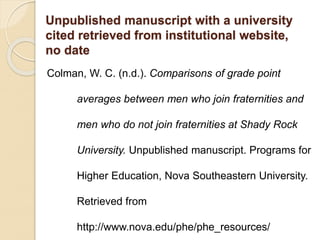 Unpublished manuscript with a university
cited retrieved from institutional website,
no date
Colman, W. C. (n.d.). Comparisons of grade point
averages between men who join fraternities and
men who do not join fraternities at Shady Rock
University. Unpublished manuscript. Programs for
Higher Education, Nova Southeastern University.
Retrieved from
http://www.nova.edu/phe/phe_resources/
 