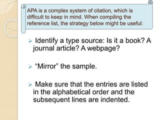  Identify a type source: Is it a book? A
journal article? A webpage?
 “Mirror” the sample.
 Make sure that the entries are listed
in the alphabetical order and the
subsequent lines are indented.
APA is a complex system of citation, which is
difficult to keep in mind. When compiling the
reference list, the strategy below might be useful:
 