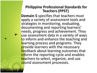 Philippine Professional Standards for
Teachers (PPST)
Domain 5 specifies that teachers must
apply a variety of assessment tools and
strategies in monitoring, evaluating,
documenting and reporting learners’
needs, progress and achievement. They
use assessment data in a variety of ways
to inform and enhance the teaching and
learning process and programs. They
provide learners with the necessary
feedback about learning outcomes that
inform the reporting cycle and enables
teachers to select, organize, and use
sound assessment processes.
 