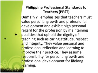 Philippine Professional Standards for
Teachers (PPST)
Domain 7 emphasizes that teachers must
value personal growth and professional
development and exhibit high personal
regard for the profession by maintaining
qualities that uphold the dignity of
teaching such as caring attitude, respect
and integrity. They value personal and
professional reflection and learning to
improve their practice. They assume
responsibility for personal growth and
professional development for lifelong
learning.
 