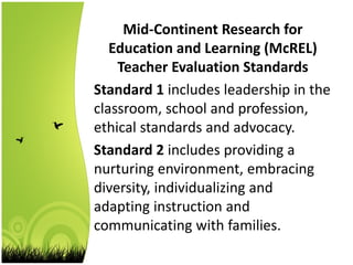Mid-Continent Research for
Education and Learning (McREL)
Teacher Evaluation Standards
Standard 1 includes leadership in the
classroom, school and profession,
ethical standards and advocacy.
Standard 2 includes providing a
nurturing environment, embracing
diversity, individualizing and
adapting instruction and
communicating with families.
 