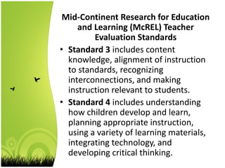 Mid-Continent Research for Education
and Learning (McREL) Teacher
Evaluation Standards
• Standard 3 includes content
knowledge, alignment of instruction
to standards, recognizing
interconnections, and making
instruction relevant to students.
• Standard 4 includes understanding
how children develop and learn,
planning appropriate instruction,
using a variety of learning materials,
integrating technology, and
developing critical thinking.
 