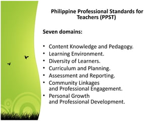 Philippine Professional Standards for
Teachers (PPST)
Seven domains:
• Content Knowledge and Pedagogy.
• Learning Environment.
• Diversity of Learners.
• Curriculum and Planning.
• Assessment and Reporting.
• Community Linkages
and Professional Engagement.
• Personal Growth
and Professional Development.
 