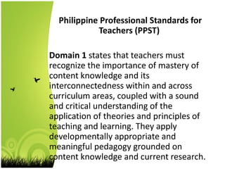 Philippine Professional Standards for
Teachers (PPST)
Domain 1 states that teachers must
recognize the importance of mastery of
content knowledge and its
interconnectedness within and across
curriculum areas, coupled with a sound
and critical understanding of the
application of theories and principles of
teaching and learning. They apply
developmentally appropriate and
meaningful pedagogy grounded on
content knowledge and current research.
 