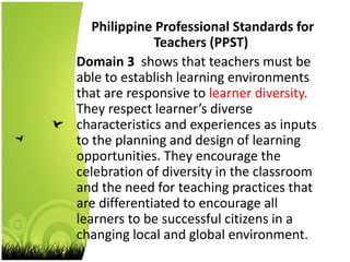 Philippine Professional Standards for
Teachers (PPST)
Domain 3 shows that teachers must be
able to establish learning environments
that are responsive to learner diversity.
They respect learner’s diverse
characteristics and experiences as inputs
to the planning and design of learning
opportunities. They encourage the
celebration of diversity in the classroom
and the need for teaching practices that
are differentiated to encourage all
learners to be successful citizens in a
changing local and global environment.
 