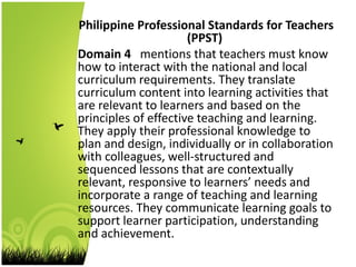 Philippine Professional Standards for Teachers
(PPST)
Domain 4 mentions that teachers must know
how to interact with the national and local
curriculum requirements. They translate
curriculum content into learning activities that
are relevant to learners and based on the
principles of effective teaching and learning.
They apply their professional knowledge to
plan and design, individually or in collaboration
with colleagues, well-structured and
sequenced lessons that are contextually
relevant, responsive to learners’ needs and
incorporate a range of teaching and learning
resources. They communicate learning goals to
support learner participation, understanding
and achievement.
 