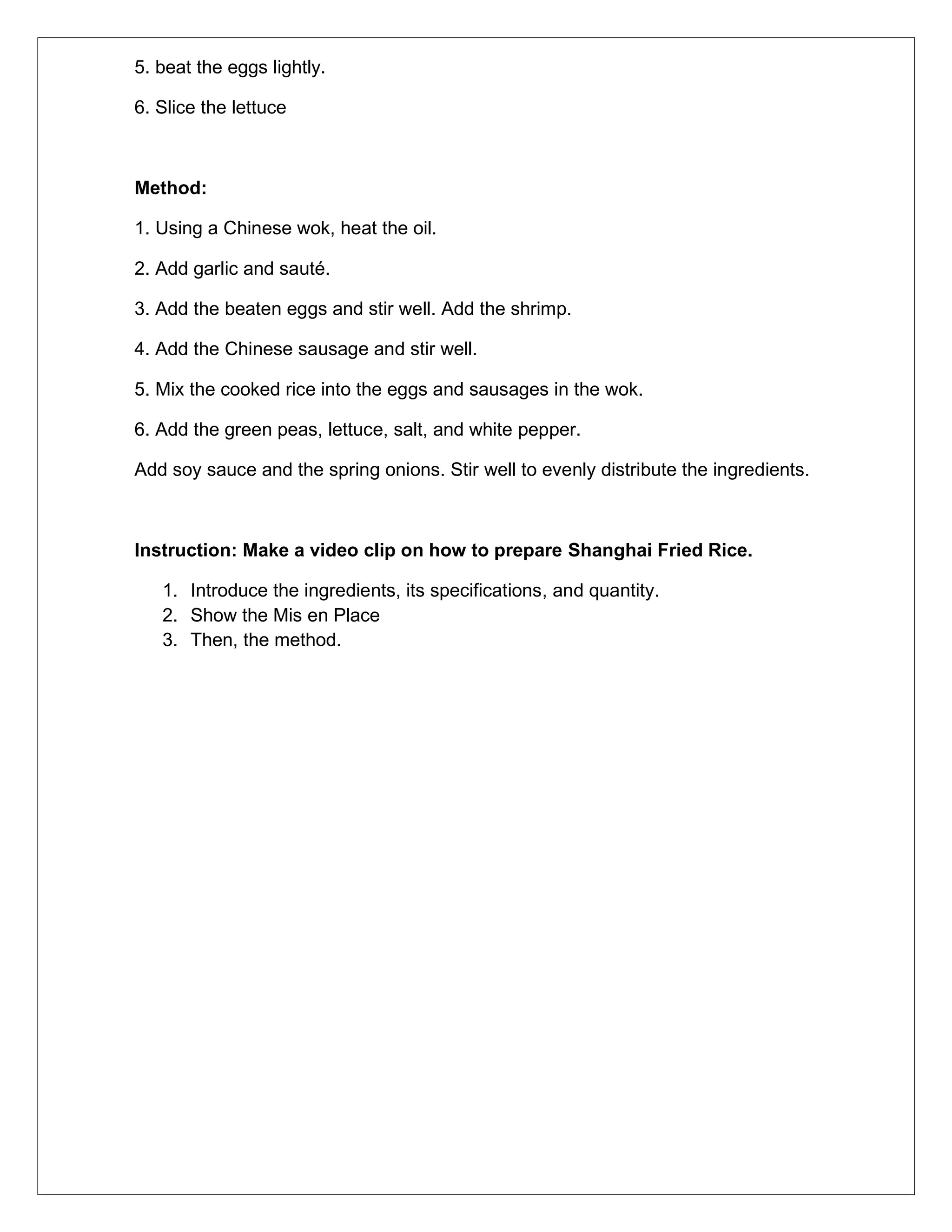 5. beat the eggs lightly.
6. Slice the lettuce
Method:
1. Using a Chinese wok, heat the oil.
2. Add garlic and sauté.
3. Add the beaten eggs and stir well. Add the shrimp.
4. Add the Chinese sausage and stir well.
5. Mix the cooked rice into the eggs and sausages in the wok.
6. Add the green peas, lettuce, salt, and white pepper.
Add soy sauce and the spring onions. Stir well to evenly distribute the ingredients.
Instruction: Make a video clip on how to prepare Shanghai Fried Rice.
1. Introduce the ingredients, its specifications, and quantity.
2. Show the Mis en Place
3. Then, the method.
 