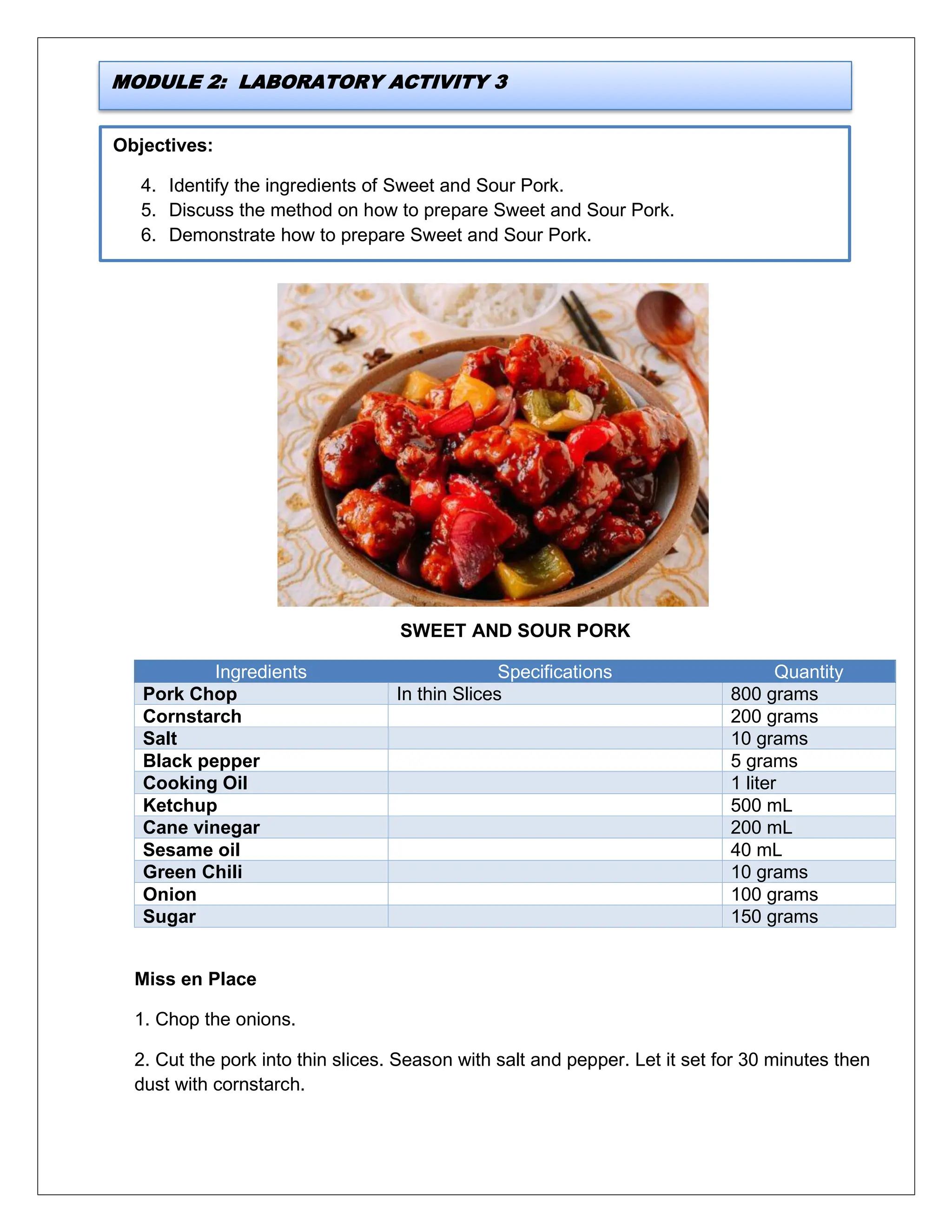 Objectives:
4. Identify the ingredients of Sweet and Sour Pork.
5. Discuss the method on how to prepare Sweet and Sour Pork.
6. Demonstrate how to prepare Sweet and Sour Pork.
SWEET AND SOUR PORK
Ingredients Specifications Quantity
Pork Chop In thin Slices 800 grams
Cornstarch 200 grams
Salt 10 grams
Black pepper 5 grams
Cooking Oil 1 liter
Ketchup 500 mL
Cane vinegar 200 mL
Sesame oil 40 mL
Green Chili 10 grams
Onion 100 grams
Sugar 150 grams
Miss en Place
1. Chop the onions.
2. Cut the pork into thin slices. Season with salt and pepper. Let it set for 30 minutes then
dust with cornstarch.
MODULE 2: LABORATORY ACTIVITY 3
 