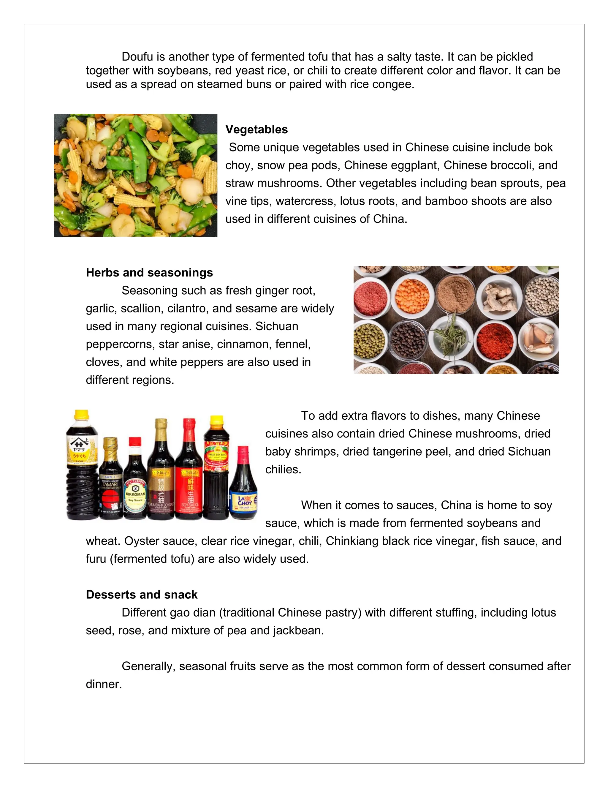 Doufu is another type of fermented tofu that has a salty taste. It can be pickled
together with soybeans, red yeast rice, or chili to create different color and flavor. It can be
used as a spread on steamed buns or paired with rice congee.
Vegetables
Some unique vegetables used in Chinese cuisine include bok
choy, snow pea pods, Chinese eggplant, Chinese broccoli, and
straw mushrooms. Other vegetables including bean sprouts, pea
vine tips, watercress, lotus roots, and bamboo shoots are also
used in different cuisines of China.
Herbs and seasonings
Seasoning such as fresh ginger root,
garlic, scallion, cilantro, and sesame are widely
used in many regional cuisines. Sichuan
peppercorns, star anise, cinnamon, fennel,
cloves, and white peppers are also used in
different regions.
To add extra flavors to dishes, many Chinese
cuisines also contain dried Chinese mushrooms, dried
baby shrimps, dried tangerine peel, and dried Sichuan
chilies.
When it comes to sauces, China is home to soy
sauce, which is made from fermented soybeans and
wheat. Oyster sauce, clear rice vinegar, chili, Chinkiang black rice vinegar, fish sauce, and
furu (fermented tofu) are also widely used.
Desserts and snack
Different gao dian (traditional Chinese pastry) with different stuffing, including lotus
seed, rose, and mixture of pea and jackbean.
Generally, seasonal fruits serve as the most common form of dessert consumed after
dinner.
 