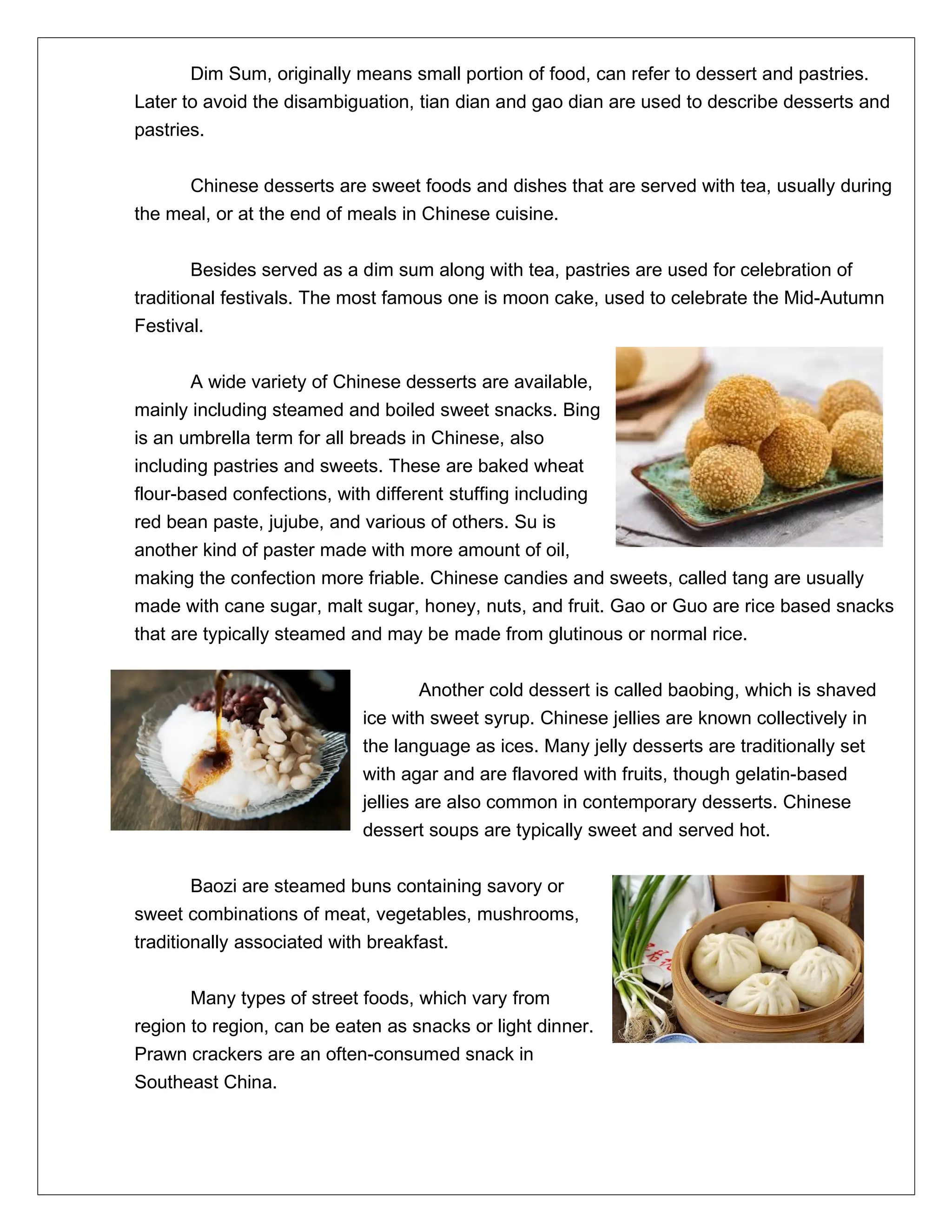 Dim Sum, originally means small portion of food, can refer to dessert and pastries.
Later to avoid the disambiguation, tian dian and gao dian are used to describe desserts and
pastries.
Chinese desserts are sweet foods and dishes that are served with tea, usually during
the meal, or at the end of meals in Chinese cuisine.
Besides served as a dim sum along with tea, pastries are used for celebration of
traditional festivals. The most famous one is moon cake, used to celebrate the Mid-Autumn
Festival.
A wide variety of Chinese desserts are available,
mainly including steamed and boiled sweet snacks. Bing
is an umbrella term for all breads in Chinese, also
including pastries and sweets. These are baked wheat
flour-based confections, with different stuffing including
red bean paste, jujube, and various of others. Su is
another kind of paster made with more amount of oil,
making the confection more friable. Chinese candies and sweets, called tang are usually
made with cane sugar, malt sugar, honey, nuts, and fruit. Gao or Guo are rice based snacks
that are typically steamed and may be made from glutinous or normal rice.
Another cold dessert is called baobing, which is shaved
ice with sweet syrup. Chinese jellies are known collectively in
the language as ices. Many jelly desserts are traditionally set
with agar and are flavored with fruits, though gelatin-based
jellies are also common in contemporary desserts. Chinese
dessert soups are typically sweet and served hot.
Baozi are steamed buns containing savory or
sweet combinations of meat, vegetables, mushrooms,
traditionally associated with breakfast.
Many types of street foods, which vary from
region to region, can be eaten as snacks or light dinner.
Prawn crackers are an often-consumed snack in
Southeast China.
 