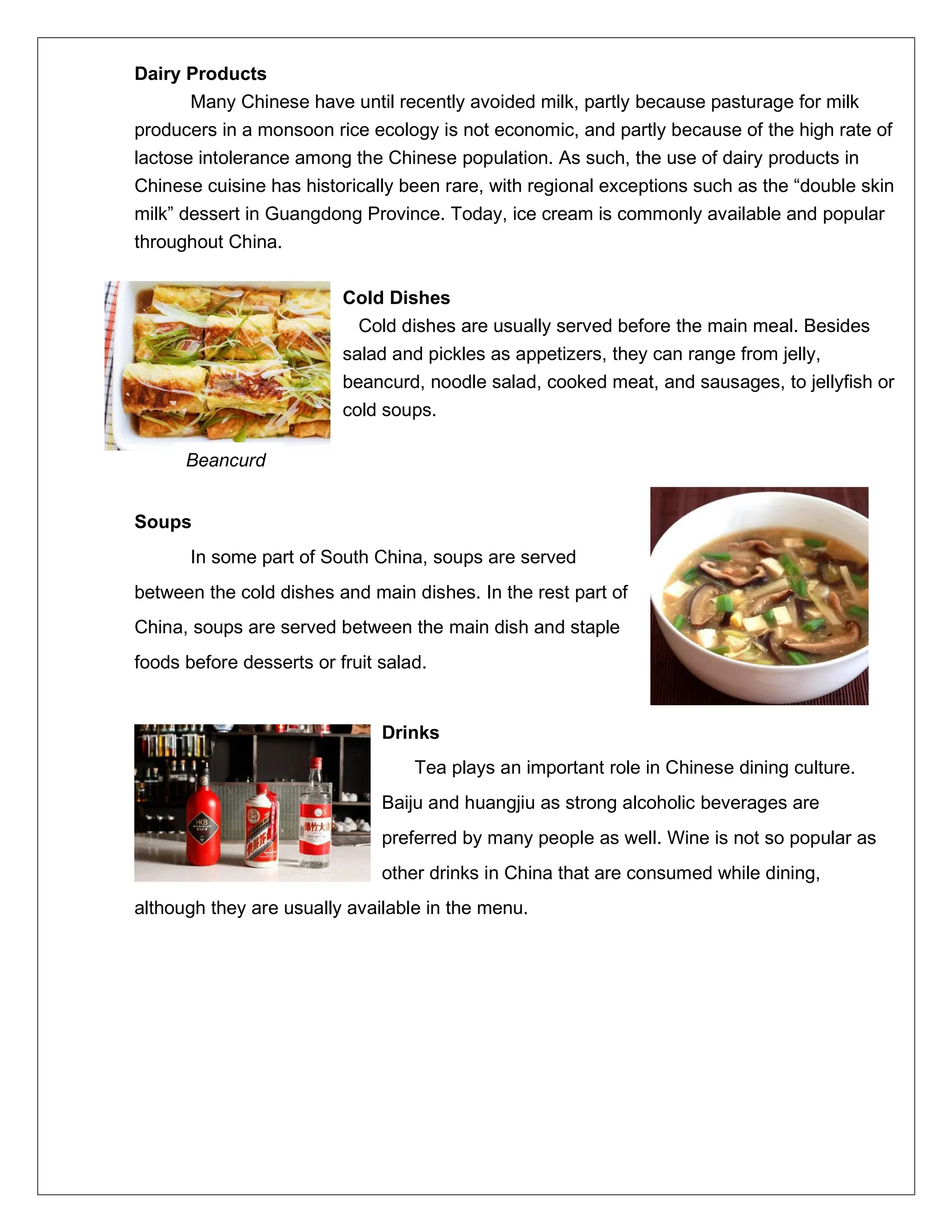 Dairy Products
Many Chinese have until recently avoided milk, partly because pasturage for milk
producers in a monsoon rice ecology is not economic, and partly because of the high rate of
lactose intolerance among the Chinese population. As such, the use of dairy products in
Chinese cuisine has historically been rare, with regional exceptions such as the “double skin
milk” dessert in Guangdong Province. Today, ice cream is commonly available and popular
throughout China.
Cold Dishes
Cold dishes are usually served before the main meal. Besides
salad and pickles as appetizers, they can range from jelly,
beancurd, noodle salad, cooked meat, and sausages, to jellyfish or
cold soups.
Soups
In some part of South China, soups are served
between the cold dishes and main dishes. In the rest part of
China, soups are served between the main dish and staple
foods before desserts or fruit salad.
Drinks
Tea plays an important role in Chinese dining culture.
Baiju and huangjiu as strong alcoholic beverages are
preferred by many people as well. Wine is not so popular as
other drinks in China that are consumed while dining,
although they are usually available in the menu.
Beancurd
 