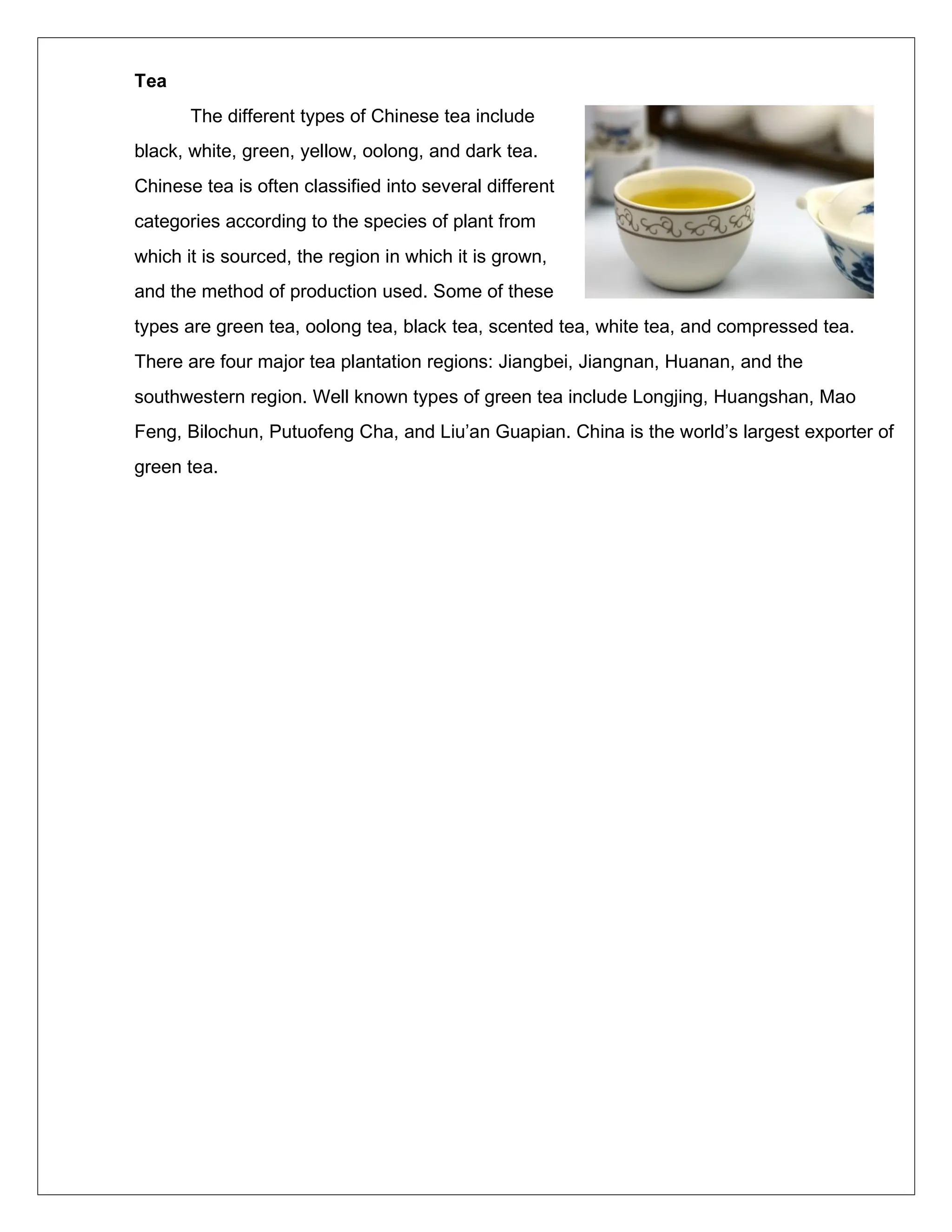 Tea
The different types of Chinese tea include
black, white, green, yellow, oolong, and dark tea.
Chinese tea is often classified into several different
categories according to the species of plant from
which it is sourced, the region in which it is grown,
and the method of production used. Some of these
types are green tea, oolong tea, black tea, scented tea, white tea, and compressed tea.
There are four major tea plantation regions: Jiangbei, Jiangnan, Huanan, and the
southwestern region. Well known types of green tea include Longjing, Huangshan, Mao
Feng, Bilochun, Putuofeng Cha, and Liu’an Guapian. China is the world’s largest exporter of
green tea.
 