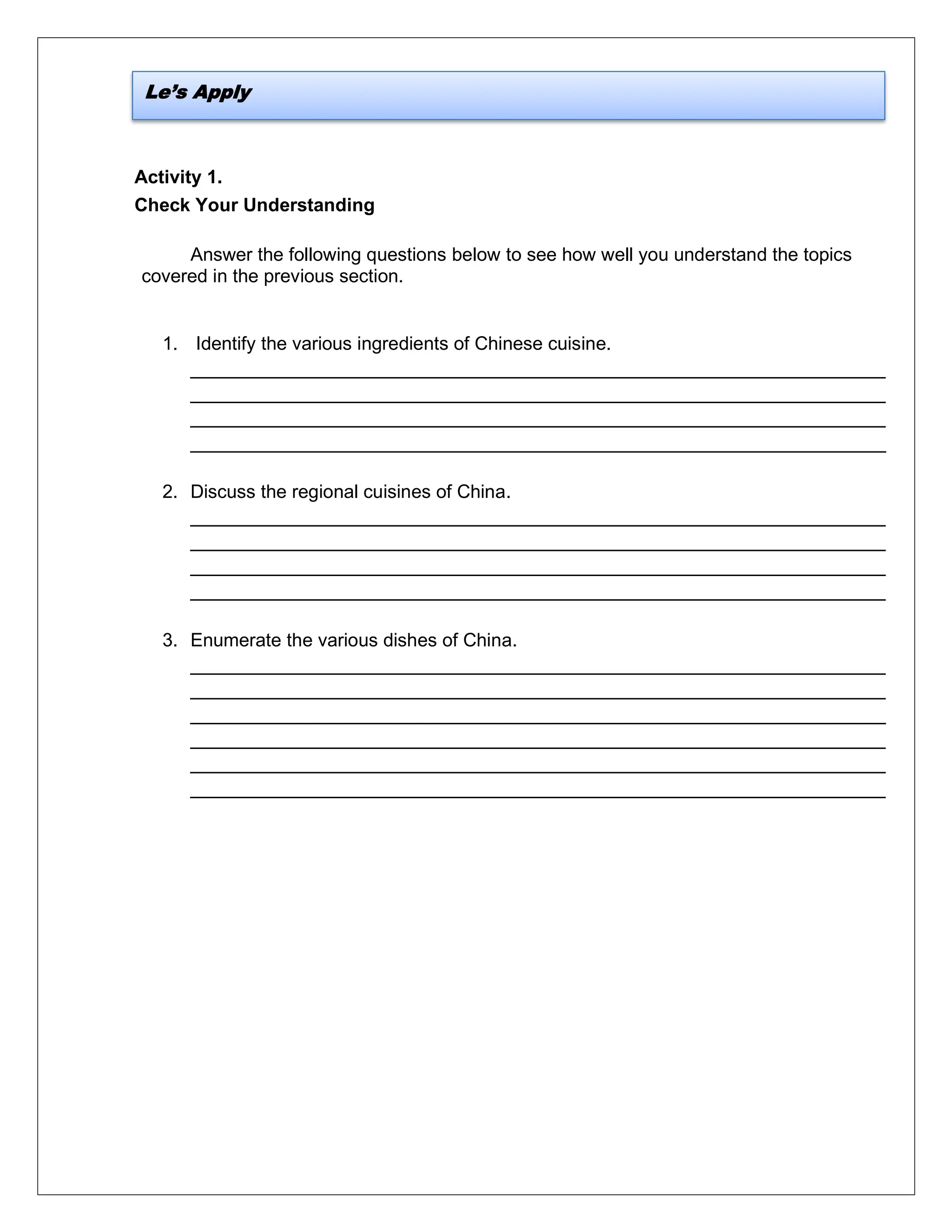 Activity 1.
Check Your Understanding
Answer the following questions below to see how well you understand the topics
covered in the previous section.
1. Identify the various ingredients of Chinese cuisine.
___________________________________________________________________
___________________________________________________________________
___________________________________________________________________
___________________________________________________________________
2. Discuss the regional cuisines of China.
___________________________________________________________________
___________________________________________________________________
___________________________________________________________________
___________________________________________________________________
3. Enumerate the various dishes of China.
___________________________________________________________________
___________________________________________________________________
___________________________________________________________________
___________________________________________________________________
___________________________________________________________________
___________________________________________________________________
Le’s Apply
 