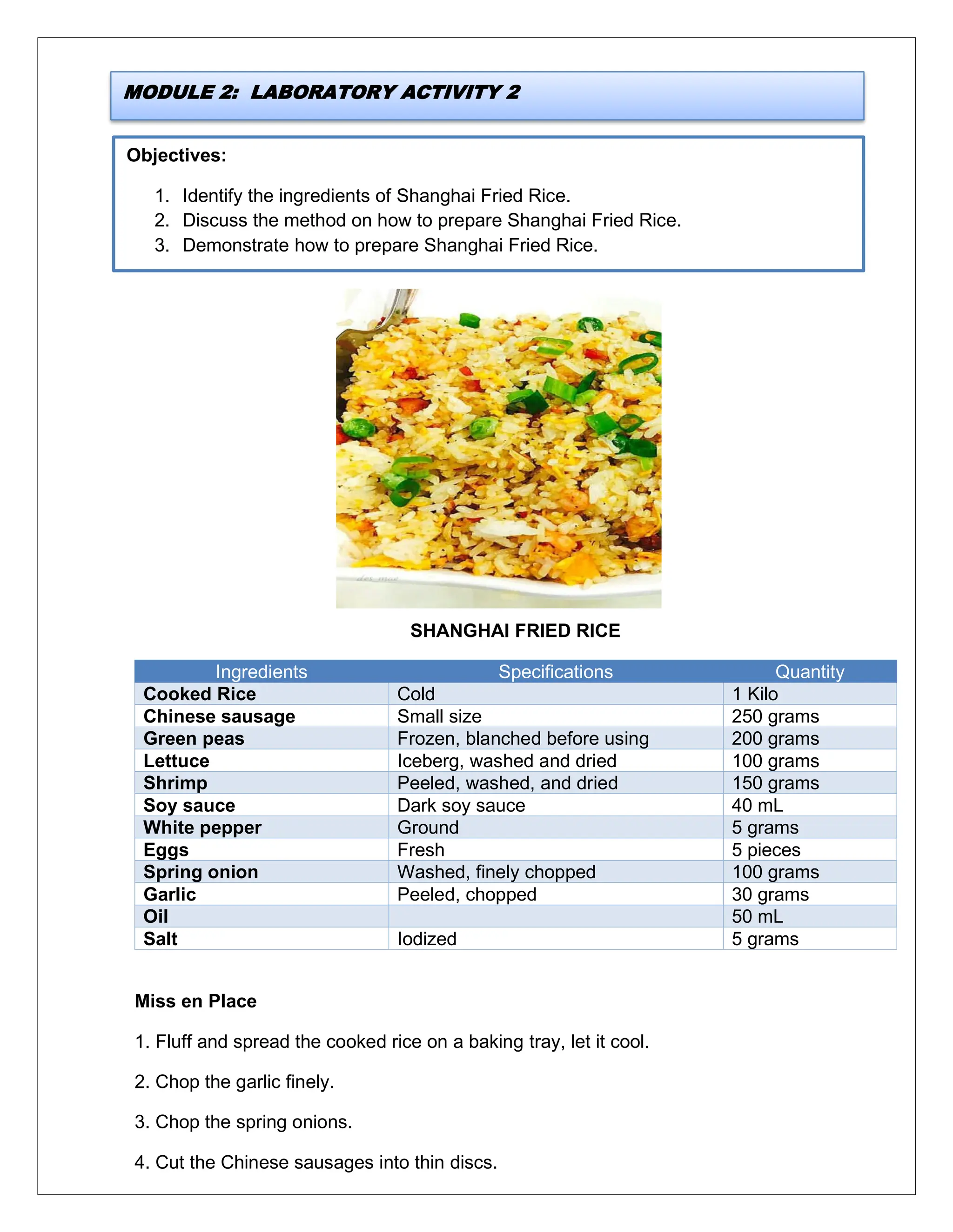 Objectives:
1. Identify the ingredients of Shanghai Fried Rice.
2. Discuss the method on how to prepare Shanghai Fried Rice.
3. Demonstrate how to prepare Shanghai Fried Rice.
SHANGHAI FRIED RICE
Ingredients Specifications Quantity
Cooked Rice Cold 1 Kilo
Chinese sausage Small size 250 grams
Green peas Frozen, blanched before using 200 grams
Lettuce Iceberg, washed and dried 100 grams
Shrimp Peeled, washed, and dried 150 grams
Soy sauce Dark soy sauce 40 mL
White pepper Ground 5 grams
Eggs Fresh 5 pieces
Spring onion Washed, finely chopped 100 grams
Garlic Peeled, chopped 30 grams
Oil 50 mL
Salt Iodized 5 grams
Miss en Place
1. Fluff and spread the cooked rice on a baking tray, let it cool.
2. Chop the garlic finely.
3. Chop the spring onions.
4. Cut the Chinese sausages into thin discs.
MODULE 2: LABORATORY ACTIVITY 2
 