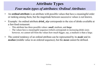 Attribute Types
Four main types of attributes: Ordinal Attributes
• An ordinal attribute is an attribute with possible values that have a meaningful order
or ranking among them, but the magnitude between successive values is not known.
• Example: An ordinal attribute drink_size corresponds to the size of drinks available at
a fast-food restaurant.
– This attribute has three possible values: small, medium, and large.
– The values have a meaningful sequence (which corresponds to increasing drink size);
however, we cannot tell from the values how much bigger, say, a medium is than a large.
• The central tendency of an ordinal attribute can be represented by its mode and its
median (middle value in an ordered sequence), but the mean cannot be defined.
Data Mining 10
 