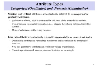 Attribute Types
Categorical (Qualitative) and Numeric (Quantitative)
• Nominal and Ordinal attributes are collectively referred to as categorical or
qualitative attributes.
– qualitative attributes, such as employee ID, lack most of the properties of numbers.
– Even if they are represented by numbers, i.e. , integers, they should be treated more like
symbols .
– Mean of values does not have any meaning.
• Interval and Ratio are collectively referred to as quantitative or numeric attributes.
– Quantitative attributes are represented by numbers and have most of the properties of
numbers .
– Note that quantitative attributes can be integer-valued or continuous.
– Numeric operations such as mean, standard deviation are meaningful
Data Mining 15
 