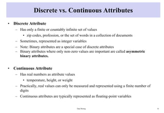 Discrete vs. Continuous Attributes
• Discrete Attribute
– Has only a finite or countably infinite set of values
• zip codes, profession, or the set of words in a collection of documents
– Sometimes, represented as integer variables
– Note: Binary attributes are a special case of discrete attributes
– Binary attributes where only non-zero values are important are called asymmetric
binary attributes.
• Continuous Attribute
– Has real numbers as attribute values
• temperature, height, or weight
– Practically, real values can only be measured and represented using a finite number of
digits
– Continuous attributes are typically represented as floating-point variables
Data Mining 16
 