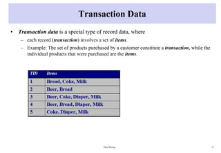 Transaction Data
• Transaction data is a special type of record data, where
– each record (transaction) involves a set of items.
– Example: The set of products purchased by a customer constitute a transaction, while the
individual products that were purchased are the items.
Data Mining 21
 