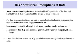 Basic Statistical Descriptions of Data
• Basic statistical descriptions can be used to identify properties of the data and
highlight which data values should be treated as noise or outliers.
• For data preprocessing tasks, we want to learn about data characteristics regarding
both central tendency and dispersion of the data.
• Measures of central tendency include mean, median, mode, and midrange.
• Measures of data dispersion include quartiles, interquartile range (IQR), and
variance.
• These descriptive statistics are of great help in understanding the distribution of the
data.
Data Mining 24
 