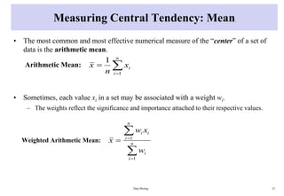 Measuring Central Tendency: Mean
• The most common and most effective numerical measure of the “center” of a set of
data is the arithmetic mean.
Arithmetic Mean:
• Sometimes, each value xi in a set may be associated with a weight wi.
– The weights reflect the significance and importance attached to their respective values.
Weighted Arithmetic Mean:
Data Mining 25



n
i
i
x
n
x
1
1




 n
i
i
n
i
i
i
w
x
w
x
1
1
 