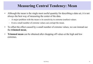 Measuring Central Tendency: Mean
• Although the mean is the single most useful quantity for describing a data set, it is not
always the best way of measuring the center of the data.
– A major problem with the mean is its sensitivity to extreme (outlier) values.
– Even a small number of extreme values can corrupt the mean.
• To offset the effect caused by a small number of extreme values, we can instead use
the trimmed mean,
• Trimmed mean can be obtained after chopping off values at the high and low
extremes.
Data Mining 26
 
