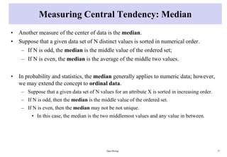 Measuring Central Tendency: Median
• Another measure of the center of data is the median.
• Suppose that a given data set of N distinct values is sorted in numerical order.
– If N is odd, the median is the middle value of the ordered set;
– If N is even, the median is the average of the middle two values.
• In probability and statistics, the median generally applies to numeric data; however,
we may extend the concept to ordinal data.
– Suppose that a given data set of N values for an attribute X is sorted in increasing order.
– If N is odd, then the median is the middle value of the ordered set.
– If N is even, then the median may not be not unique.
• In this case, the median is the two middlemost values and any value in between.
Data Mining 27
 