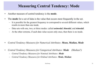 Measuring Central Tendency: Mode
• Another measure of central tendency is the mode.
• The mode for a set of data is the value that occurs most frequently in the set.
– It is possible for the greatest frequency to correspond to several different values, which
results in more than one mode.
– Data sets with one, two, or three modes: called unimodal, bimodal, and trimodal.
– At the other extreme, if each data value occurs only once, then there is no mode.
• Central Tendency Measures for Numerical Attributes: Mean, Median, Mode
• Central Tendency Measures for Categorical Attributes: Mode (Median?)
– Central Tendency Measures for Nominal Attributes: Mode
– Central Tendency Measures for Ordinal Attributes: Mode, Median
Data Mining 28
 