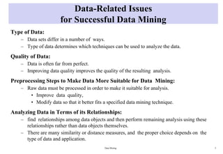 Data-Related Issues
for Successful Data Mining
Type of Data:
– Data sets differ in a number of ways.
– Type of data determines which techniques can be used to analyze the data.
Quality of Data:
– Data is often far from perfect.
– Improving data quality improves the quality of the resulting analysis.
Preprocessing Steps to Make Data More Suitable for Data Mining:
– Raw data must be processed in order to make it suitable for analysis.
• Improve data quality,
• Modify data so that it better fits a specified data mining technique.
Analyzing Data in Terms of its Relationships:
– find relationships among data objects and then perform remaining analysis using these
relationships rather than data objects themselves.
– There are many similarity or distance measures, and the proper choice depends on the
type of data and application.
Data Mining 3
 